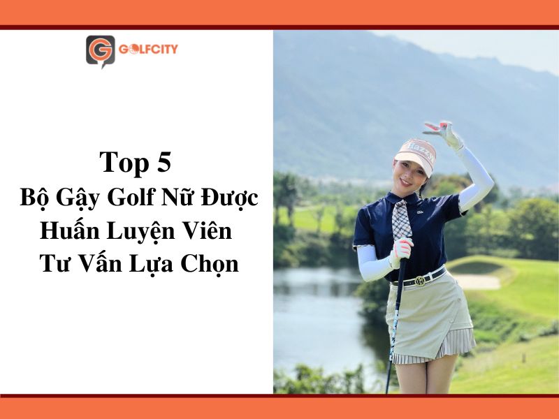 HLV Tư Vấn Lựa Chọn Top 5 Bộ Gậy Golf Nữ Tốt Nhất